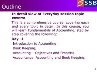 2
2
Outline
In detail view of Everyday session topic
covers:
This is a comprehensive course, covering each
and every topic in detail. In this course, you
will learn Fundamentals of Accounting, step by
step covering the following:
Day -1
Introduction to Accounting;
Book Keeping;
Accounting – Objectives and Process;
Accountancy, Accounting and Book Keeping;
 