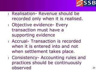 20
20
l Realisation- Revenue should be
recorded only when it is realised.
l Objective evidence- Every
transaction must have a
supporting evidence
l Accrual- Transaction is recorded
when it is entered into and not
when settlement takes place.
l Consistency- Accounting rules and
practices should be continuously
observed
 