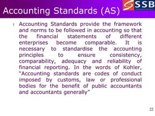 22
22
Accounting Standards (AS)
l Accounting Standards provide the framework
and norms to be followed in accounting so that
the financial statements of different
enterprises become comparable. It is
necessary to standardise the accounting
principles to ensure consistency,
comparability, adequacy and reliability of
financial reporting. In the words of Kohler,
“Accounting standards are codes of conduct
imposed by customs, law or professional
bodies for the benefit of public accountants
and accountants generally”
 