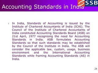 24
24
Accounting Standards in India
l In India, Standards of Accounting is issued by the
Institute of Chartered Accountants of India (ICAI). The
Council of the Institute of Chartered Accountants of
India constituted Accounting Standards Board (ASB) on
21st April, 1977 recognising the need for Accounting
Standards in India. ASB formulates Accounting
Standards so that such standards may be established
by the Council of the Institute in India. The ASB will
consider the applicable law, custom, usage, business
environment and the International Accounting
Standards while framing Accounting Standards (AS) in
India.
 