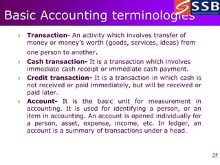 25
25
Basic Accounting terminologies
l Transaction- An activity which involves transfer of
money or money’s worth (goods, services, ideas) from
one person to another.
l Cash transaction- It is a transaction which involves
immediate cash receipt or immediate cash payment.
l Credit transaction- It is a transaction in which cash is
not received or paid immediately, but will be received or
paid later.
l Account- It is the basic unit for measurement in
accounting. It is used for identifying a person, or an
item in accounting. An account is opened individually for
a person, asset, expense, income, etc. In ledger, an
account is a summary of transactions under a head.
 