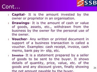 26
26
Cont...
l Capital- It is the amount invested by the
owner or proprietor in an organisation.
l Drawings- It is the amount of cash or value
of goods, assets, etc., withdrawn from the
business by the owner for the personal use of
the owner.
l Voucher- Any written or printed document in
support of a business transaction is called a
voucher. Examples: cash receipt, invoice, cash
memo, bank pay in- slip, etc.
l Invoice- It is a statement prepared by a seller
of goods to be sent to the buyer. It shows
details of quantity, price, value, etc. of the
goods and any discount given, finally showing
 