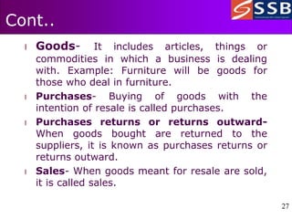 27
27
Cont..
l Goods- It includes articles, things or
commodities in which a business is dealing
with. Example: Furniture will be goods for
those who deal in furniture.
l Purchases- Buying of goods with the
intention of resale is called purchases.
l Purchases returns or returns outward-
When goods bought are returned to the
suppliers, it is known as purchases returns or
returns outward.
l Sales- When goods meant for resale are sold,
it is called sales.
 