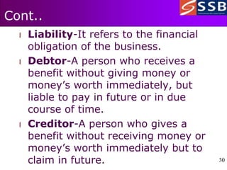 30
30
Cont..
l Liability-It refers to the financial
obligation of the business.
l Debtor-A person who receives a
benefit without giving money or
money’s worth immediately, but
liable to pay in future or in due
course of time.
l Creditor-A person who gives a
benefit without receiving money or
money’s worth immediately but to
claim in future.
 