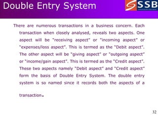 32
32
Double Entry System
There are numerous transactions in a business concern. Each
transaction when closely analysed, reveals two aspects. One
aspect will be “receiving aspect” or “incoming aspect” or
“expenses/loss aspect”. This is termed as the “Debit aspect”.
The other aspect will be “giving aspect” or “outgoing aspect”
or “income/gain aspect”. This is termed as the “Credit aspect”.
These two aspects namely “Debit aspect” and “Credit aspect”
form the basis of Double Entry System. The double entry
system is so named since it records both the aspects of a
transaction.
 