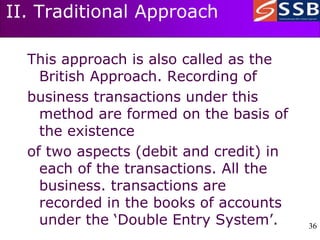36
36
II. Traditional Approach
This approach is also called as the
British Approach. Recording of
business transactions under this
method are formed on the basis of
the existence
of two aspects (debit and credit) in
each of the transactions. All the
business. transactions are
recorded in the books of accounts
under the ‘Double Entry System’.
 