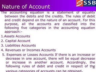 41
41
Nature of Account
The accounting equation is a statement of equality
between the debits and the credits. The rules of debit
and credit depend on the nature of an account. For this
purpose, all the accounts are classified into the
following five categories in the accounting equation
approach:-
1.Assets Accounts
2. Capital Account
3. Liabilities Accounts
4. Revenues or Incomes Accounts
5. Expenses or Losses Accounts If there is an increase or
decrease in one account, there will be equal decrease
or increase in another account. Accordingly, the
following rules of debit and credit in respect of the
 