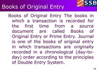 44
44
Books of Original Entry
Books of Original Entry The books in
which a transaction is recorded for
the first time from a source
document are called Books of
Original Entry or Prime Entry. Journal
is one of the books of original entry
in which transactions are originally
recorded in a chronological (day-to-
day) order according to the principles
of Double Entry System.
 