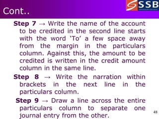 48
48
Cont..
Step 7 → Write the name of the account
to be credited in the second line starts
with the word ‘To’ a few space away
from the margin in the particulars
column. Against this, the amount to be
credited is written in the credit amount
column in the same line.
Step 8 → Write the narration within
brackets in the next line in the
particulars column.
Step 9 → Draw a line across the entire
particulars column to separate one
journal entry from the other.
 