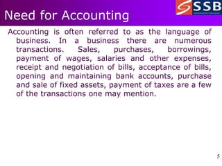 5
5
Need for Accounting
Accounting is often referred to as the language of
business. In a business there are numerous
transactions. Sales, purchases, borrowings,
payment of wages, salaries and other expenses,
receipt and negotiation of bills, acceptance of bills,
opening and maintaining bank accounts, purchase
and sale of fixed assets, payment of taxes are a few
of the transactions one may mention.
 