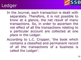 50
50
Ledger
In the Journal, each transaction is dealt with
separately. Therefore, it is not possible to
know at a glance, the net result of many
transactions. So, in order to ascertain the
net effect of all the transactions relating to
a particular account are collected at one
place in the Ledger.
According to L.C. Cropper, ‘the book which
contains a classified and permanent record
of all the transactions of a business is
called the Ledger’.
 