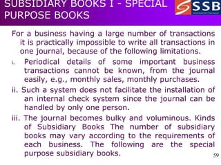 59
59
SUBSIDIARY BOOKS I - SPECIAL
PURPOSE BOOKS
For a business having a large number of transactions
it is practically impossible to write all transactions in
one journal, because of the following limitations.
i. Periodical details of some important business
transactions cannot be known, from the journal
easily, e.g., monthly sales, monthly purchases.
ii. Such a system does not facilitate the installation of
an internal check system since the journal can be
handled by only one person.
iii. The journal becomes bulky and voluminous. Kinds
of Subsidiary Books The number of subsidiary
books may vary according to the requirements of
each business. The following are the special
purpose subsidiary books.
 