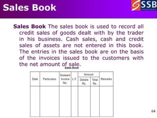 64
64
Sales Book
Sales Book The sales book is used to record all
credit sales of goods dealt with by the trader
in his business. Cash sales, cash and credit
sales of assets are not entered in this book.
The entries in the sales book are on the basis
of the invoices issued to the customers with
the net amount of sale.
 