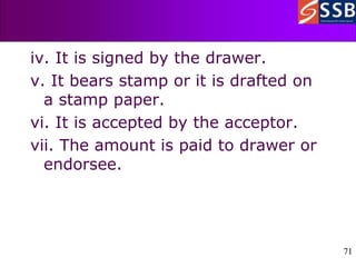 71
71
iv. It is signed by the drawer.
v. It bears stamp or it is drafted on
a stamp paper.
vi. It is accepted by the acceptor.
vii. The amount is paid to drawer or
endorsee.
 
