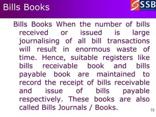 73
73
Bills Books
Bills Books When the number of bills
received or issued is large
journalising of all bill transactions
will result in enormous waste of
time. Hence, suitable registers like
bills receivable book and bills
payable book are maintained to
record the receipt of bills receivable
and issue of bills payable
respectively. These books are also
called Bills Journals / Books.
 