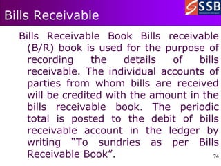 74
74
Bills Receivable
Bills Receivable Book Bills receivable
(B/R) book is used for the purpose of
recording the details of bills
receivable. The individual accounts of
parties from whom bills are received
will be credited with the amount in the
bills receivable book. The periodic
total is posted to the debit of bills
receivable account in the ledger by
writing “To sundries as per Bills
Receivable Book”.
 