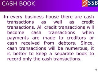 76
76
CASH BOOK
In every business house there are cash
transactions as well as credit
transactions. All credit transactions will
become cash transactions when
payments are made to creditors or
cash received from debtors. Since,
cash transactions will be numerous, it
is better to keep a separate book to
record only the cash transactions.
 