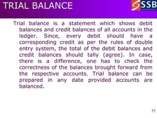 77
77
TRIAL BALANCE
Trial balance is a statement which shows debit
balances and credit balances of all accounts in the
ledger. Since, every debit should have a
corresponding credit as per the rules of double
entry system, the total of the debit balances and
credit balances should tally (agree). In case,
there is a difference, one has to check the
correctness of the balances brought forward from
the respective accounts. Trial balance can be
prepared in any date provided accounts are
balanced.
 