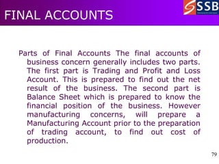 79
79
FINAL ACCOUNTS
Parts of Final Accounts The final accounts of
business concern generally includes two parts.
The first part is Trading and Profit and Loss
Account. This is prepared to find out the net
result of the business. The second part is
Balance Sheet which is prepared to know the
financial position of the business. However
manufacturing concerns, will prepare a
Manufacturing Account prior to the preparation
of trading account, to find out cost of
production.
 