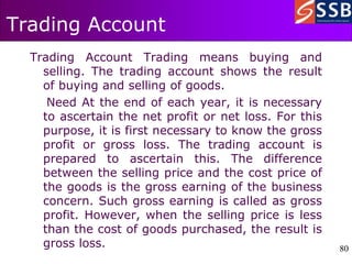 80
80
Trading Account
Trading Account Trading means buying and
selling. The trading account shows the result
of buying and selling of goods.
Need At the end of each year, it is necessary
to ascertain the net profit or net loss. For this
purpose, it is first necessary to know the gross
profit or gross loss. The trading account is
prepared to ascertain this. The difference
between the selling price and the cost price of
the goods is the gross earning of the business
concern. Such gross earning is called as gross
profit. However, when the selling price is less
than the cost of goods purchased, the result is
gross loss.
 