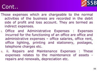 84
84
Cont..
Those expenses which are chargeable to the normal
activities of the business are recorded in the debit
side of profit and loss account. They are termed as
indirect expenses.
i. Office and Administrative Expenses : Expenses
incurred for the functioning of an office are office and
administrative expenses – office salaries, office rent,
office lighting, printing and stationery, postages,
telephone charges etc.
ii. ii. Repairs and Maintenance Expenses : These
expenses relates to the maintenance of assets -
repairs and renewals, depreciation etc.
 