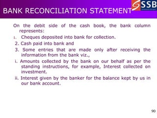 90
90
BANK RECONCILIATION STATEMENT
On the debit side of the cash book, the bank column
represents:
1. Cheques deposited into bank for collection.
2. Cash paid into bank and
3. Some entries that are made only after receiving the
information from the bank viz.,
i. Amounts collected by the bank on our behalf as per the
standing instructions, for example, Interest collected on
investment.
ii. Interest given by the banker for the balance kept by us in
our bank account.
 
