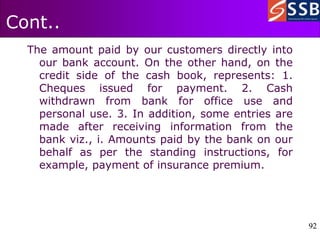 92
92
Cont..
The amount paid by our customers directly into
our bank account. On the other hand, on the
credit side of the cash book, represents: 1.
Cheques issued for payment. 2. Cash
withdrawn from bank for office use and
personal use. 3. In addition, some entries are
made after receiving information from the
bank viz., i. Amounts paid by the bank on our
behalf as per the standing instructions, for
example, payment of insurance premium.
 