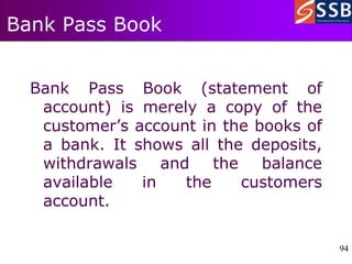 94
94
Bank Pass Book
Bank Pass Book (statement of
account) is merely a copy of the
customer’s account in the books of
a bank. It shows all the deposits,
withdrawals and the balance
available in the customers
account.
 