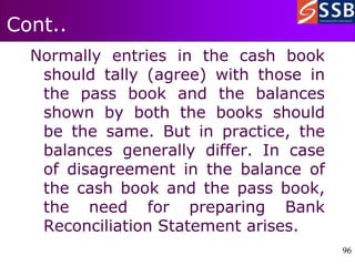 96
96
Cont..
Normally entries in the cash book
should tally (agree) with those in
the pass book and the balances
shown by both the books should
be the same. But in practice, the
balances generally differ. In case
of disagreement in the balance of
the cash book and the pass book,
the need for preparing Bank
Reconciliation Statement arises.
 
