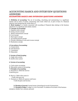 ACCOUNTING BASICS AND INTERVIEW QUESTIONS
ANSWERS
ACCOUNTING BASICS AND INTERVIEW QUESTIONS ANSWERS
1. Definition of accounting: “the art of recording, classifying and summarizing in a significant
manner and in terms of money, transactions and events which are, in part at least of a financial
character and interpreting the results there of”.
2. Book keeping: It is mainly concerned with recording of financial data relating to the business
operations in a significant and orderly manner.
3. Concepts of accounting:
A. Separate entity concept
B. Going concern concept
C. Money measurement concept
D. Cost concept
E. Dual aspect concept
F. Accounting period concept
G. Periodic matching of costs and revenue concept
H. Realization concept.
4 Conventions of accounting:
A. Conservatism
B. Full disclosure
C. Consistency
D. Materiality
5. Systems of book keeping:
A. single entry system
B. double entry system
6. Systems of accounting:
A. Cash system accounting
B. Mercantile system of accounting.
7. Principles of accounting:
A. Personal a/c: Debit the receiver
Credit the giver
B. Real a/c: Debit what comes in
Credit what goes out
C. Nominal a/c: Debit all expenses and losses
Credit all gains and incomes
8. Meaning of journal: Journal means chronological record of transactions.
9. Meaning of ledger: Ledger is a set of accounts. It contains all accounts of the business
enterprise whether real, nominal, personal.
 