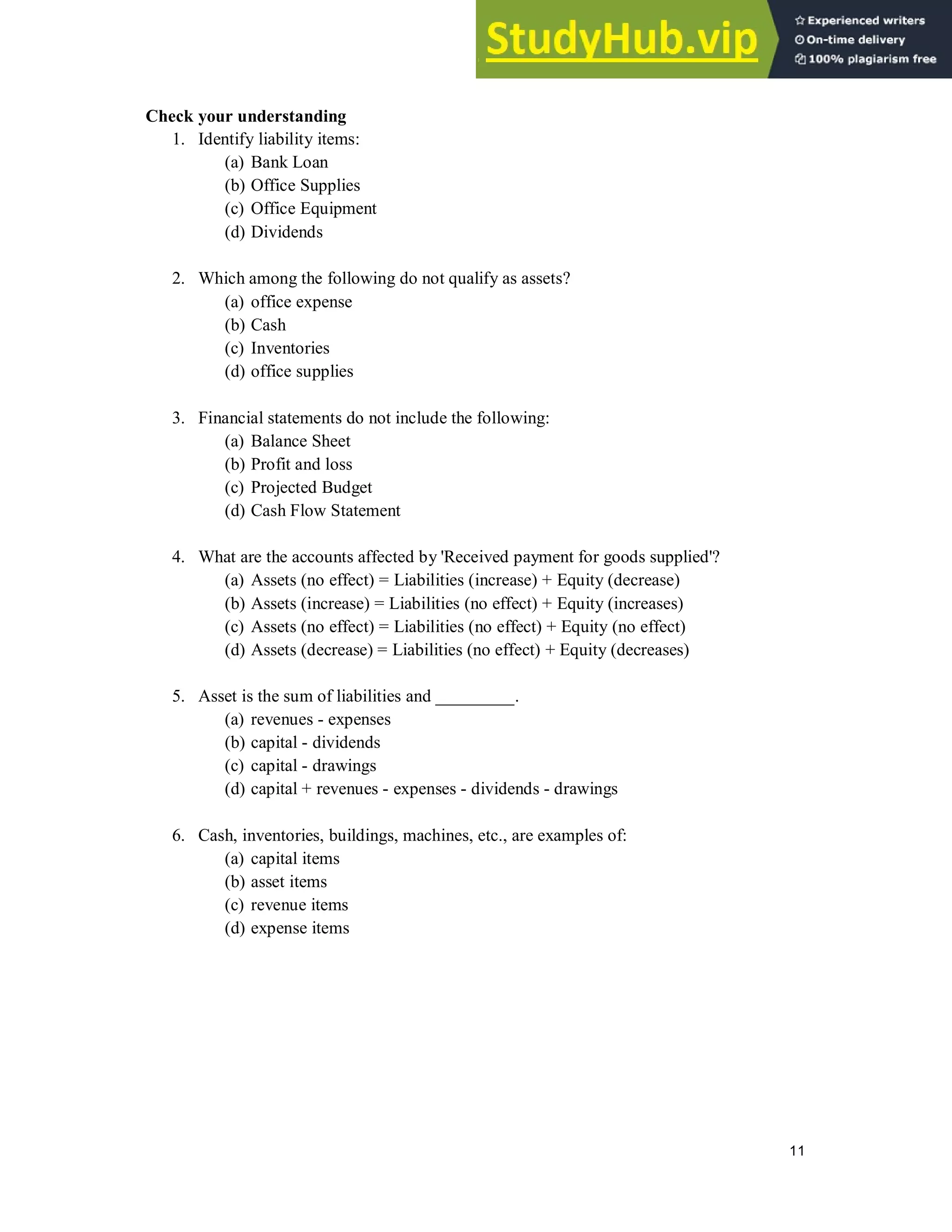 11
Check your understanding
1. Identify liability items:
(a) Bank Loan
(b) Office Supplies
(c) Office Equipment
(d) Dividends
2. Which among the following do not qualify as assets?
(a) office expense
(b) Cash
(c) Inventories
(d) office supplies
3. Financial statements do not include the following:
(a) Balance Sheet
(b) Profit and loss
(c) Projected Budget
(d) Cash Flow Statement
4. What are the accounts affected by 'Received payment for goods supplied'?
(a) Assets (no effect) = Liabilities (increase) + Equity (decrease)
(b) Assets (increase) = Liabilities (no effect) + Equity (increases)
(c) Assets (no effect) = Liabilities (no effect) + Equity (no effect)
(d) Assets (decrease) = Liabilities (no effect) + Equity (decreases)
5. Asset is the sum of liabilities and _________.
(a) revenues - expenses
(b) capital - dividends
(c) capital - drawings
(d) capital + revenues - expenses - dividends - drawings
6. Cash, inventories, buildings, machines, etc., are examples of:
(a) capital items
(b) asset items
(c) revenue items
(d) expense items
 