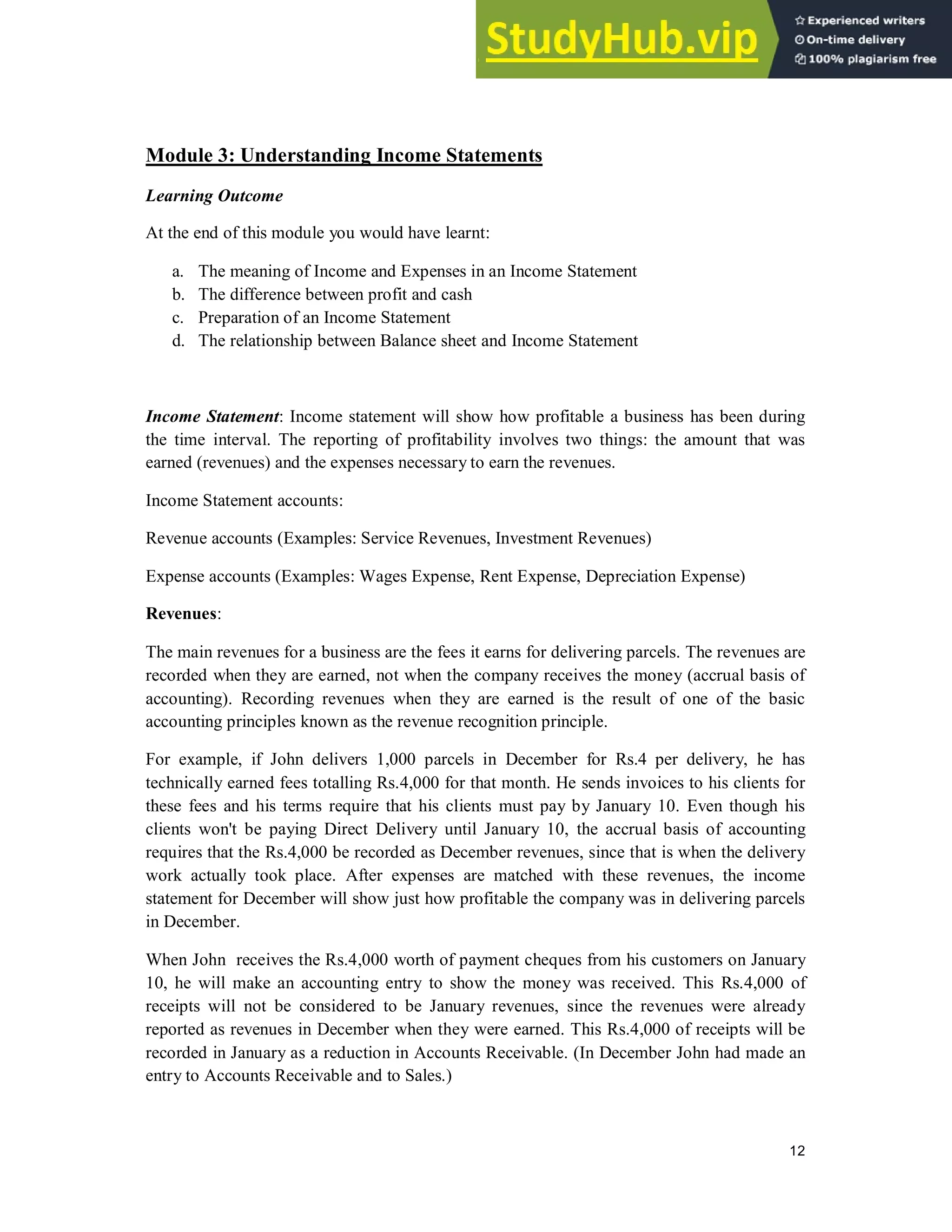 12
Module 3: Understanding Income Statements
Learning Outcome
At the end of this module you would have learnt:
a. The meaning of Income and Expenses in an Income Statement
b. The difference between profit and cash
c. Preparation of an Income Statement
d. The relationship between Balance sheet and Income Statement
Income Statement: Income statement will show how profitable a business has been during
the time interval. The reporting of profitability involves two things: the amount that was
earned (revenues) and the expenses necessary to earn the revenues.
Income Statement accounts:
Revenue accounts (Examples: Service Revenues, Investment Revenues)
Expense accounts (Examples: Wages Expense, Rent Expense, Depreciation Expense)
Revenues:
The main revenues for a business are the fees it earns for delivering parcels. The revenues are
recorded when they are earned, not when the company receives the money (accrual basis of
accounting). Recording revenues when they are earned is the result of one of the basic
accounting principles known as the revenue recognition principle.
For example, if John delivers 1,000 parcels in December for Rs.4 per delivery, he has
technically earned fees totalling Rs.4,000 for that month. He sends invoices to his clients for
these fees and his terms require that his clients must pay by January 10. Even though his
clients won't be paying Direct Delivery until January 10, the accrual basis of accounting
requires that the Rs.4,000 be recorded as December revenues, since that is when the delivery
work actually took place. After expenses are matched with these revenues, the income
statement for December will show just how profitable the company was in delivering parcels
in December.
When John receives the Rs.4,000 worth of payment cheques from his customers on January
10, he will make an accounting entry to show the money was received. This Rs.4,000 of
receipts will not be considered to be January revenues, since the revenues were already
reported as revenues in December when they were earned. This Rs.4,000 of receipts will be
recorded in January as a reduction in Accounts Receivable. (In December John had made an
entry to Accounts Receivable and to Sales.)
 