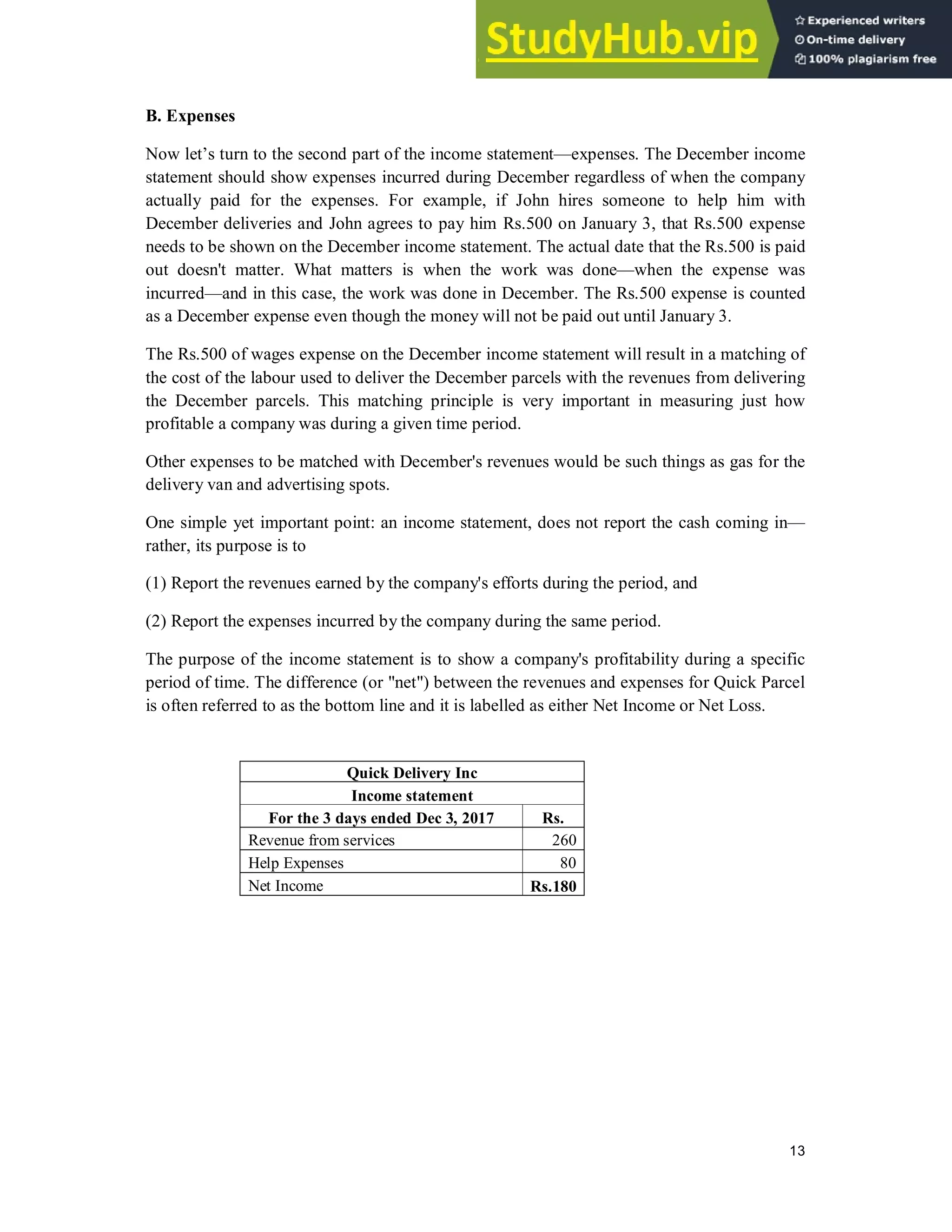 13
B. Expenses
Now let’s turn to the second part of the income statement—expenses. The December income
statement should show expenses incurred during December regardless of when the company
actually paid for the expenses. For example, if John hires someone to help him with
December deliveries and John agrees to pay him Rs.500 on January 3, that Rs.500 expense
needs to be shown on the December income statement. The actual date that the Rs.500 is paid
out doesn't matter. What matters is when the work was done—when the expense was
incurred—and in this case, the work was done in December. The Rs.500 expense is counted
as a December expense even though the money will not be paid out until January 3.
The Rs.500 of wages expense on the December income statement will result in a matching of
the cost of the labour used to deliver the December parcels with the revenues from delivering
the December parcels. This matching principle is very important in measuring just how
profitable a company was during a given time period.
Other expenses to be matched with December's revenues would be such things as gas for the
delivery van and advertising spots.
One simple yet important point: an income statement, does not report the cash coming in—
rather, its purpose is to
(1) Report the revenues earned by the company's efforts during the period, and
(2) Report the expenses incurred by the company during the same period.
The purpose of the income statement is to show a company's profitability during a specific
period of time. The difference (or "net") between the revenues and expenses for Quick Parcel
is often referred to as the bottom line and it is labelled as either Net Income or Net Loss.
Quick Delivery Inc
Income statement
For the 3 days ended Dec 3, 2017 Rs.
Revenue from services 260
Help Expenses 80
Net Income Rs.180
 