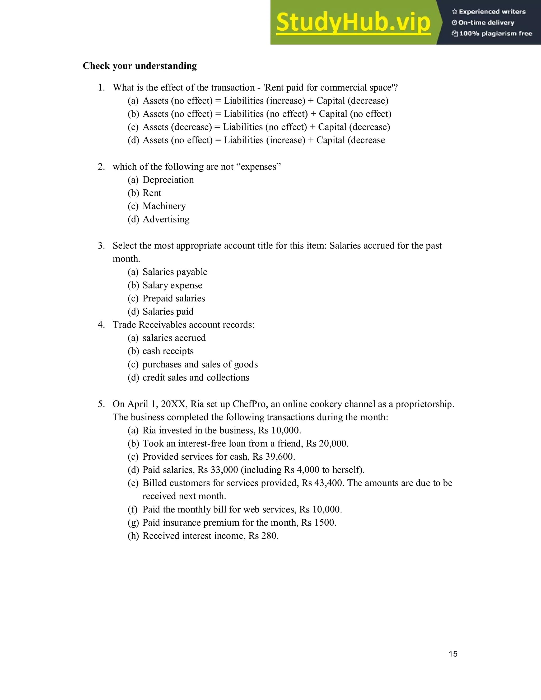 15
Check your understanding
1. What is the effect of the transaction - 'Rent paid for commercial space'?
(a) Assets (no effect) = Liabilities (increase) + Capital (decrease)
(b) Assets (no effect) = Liabilities (no effect) + Capital (no effect)
(c) Assets (decrease) = Liabilities (no effect) + Capital (decrease)
(d) Assets (no effect) = Liabilities (increase) + Capital (decrease
2. which of the following are not “expenses”
(a) Depreciation
(b) Rent
(c) Machinery
(d) Advertising
3. Select the most appropriate account title for this item: Salaries accrued for the past
month.
(a) Salaries payable
(b) Salary expense
(c) Prepaid salaries
(d) Salaries paid
4. Trade Receivables account records:
(a) salaries accrued
(b) cash receipts
(c) purchases and sales of goods
(d) credit sales and collections
5. On April 1, 20XX, Ria set up ChefPro, an online cookery channel as a proprietorship.
The business completed the following transactions during the month:
(a) Ria invested in the business, Rs 10,000.
(b) Took an interest-free loan from a friend, Rs 20,000.
(c) Provided services for cash, Rs 39,600.
(d) Paid salaries, Rs 33,000 (including Rs 4,000 to herself).
(e) Billed customers for services provided, Rs 43,400. The amounts are due to be
received next month.
(f) Paid the monthly bill for web services, Rs 10,000.
(g) Paid insurance premium for the month, Rs 1500.
(h) Received interest income, Rs 280.
 