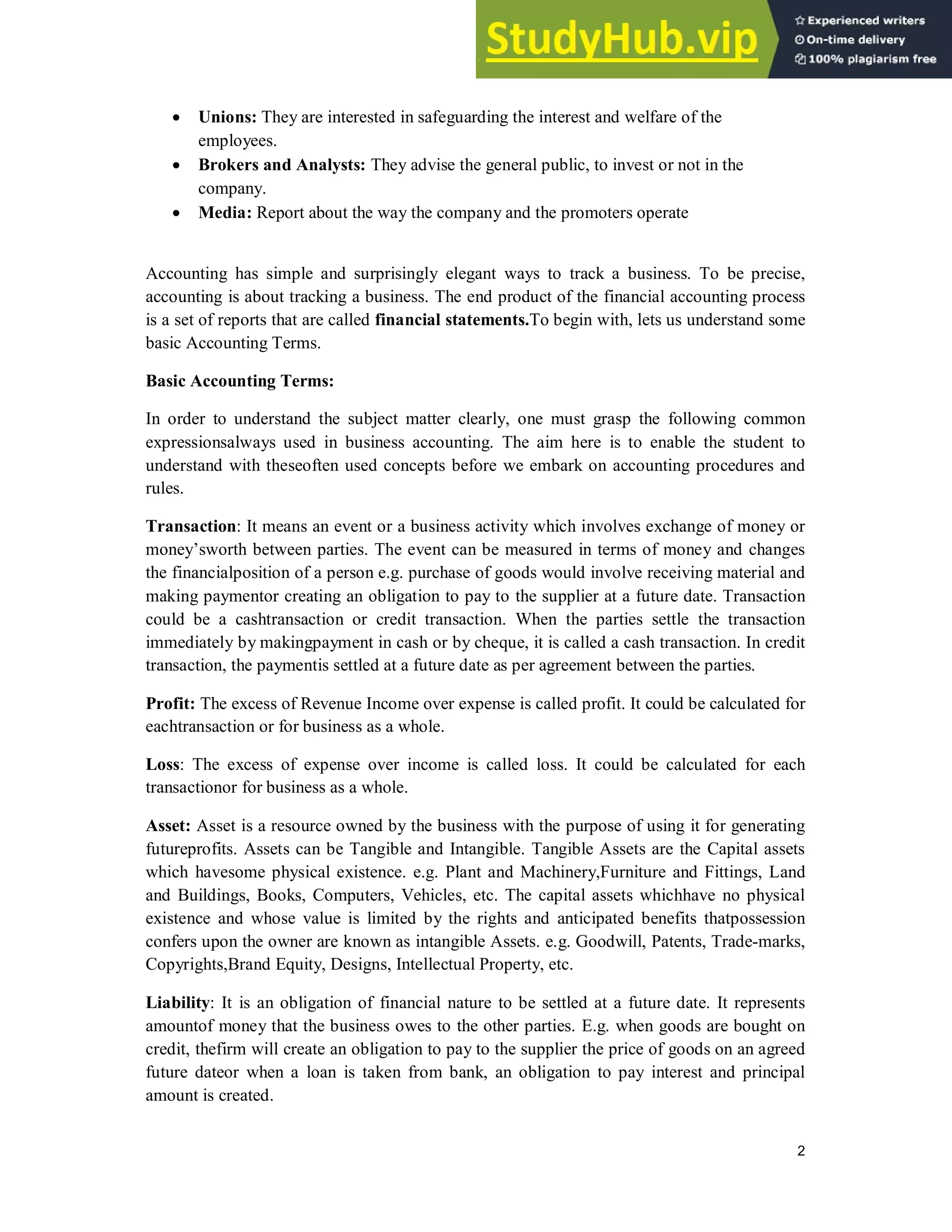 2
 Unions: They are interested in safeguarding the interest and welfare of the
employees.
 Brokers and Analysts: They advise the general public, to invest or not in the
company.
 Media: Report about the way the company and the promoters operate
Accounting has simple and surprisingly elegant ways to track a business. To be precise,
accounting is about tracking a business. The end product of the financial accounting process
is a set of reports that are called financial statements.To begin with, lets us understand some
basic Accounting Terms.
Basic Accounting Terms:
In order to understand the subject matter clearly, one must grasp the following common
expressionsalways used in business accounting. The aim here is to enable the student to
understand with theseoften used concepts before we embark on accounting procedures and
rules.
Transaction: It means an event or a business activity which involves exchange of money or
money’sworth between parties. The event can be measured in terms of money and changes
the financialposition of a person e.g. purchase of goods would involve receiving material and
making paymentor creating an obligation to pay to the supplier at a future date. Transaction
could be a cashtransaction or credit transaction. When the parties settle the transaction
immediately by makingpayment in cash or by cheque, it is called a cash transaction. In credit
transaction, the paymentis settled at a future date as per agreement between the parties.
Profit: The excess of Revenue Income over expense is called profit. It could be calculated for
eachtransaction or for business as a whole.
Loss: The excess of expense over income is called loss. It could be calculated for each
transactionor for business as a whole.
Asset: Asset is a resource owned by the business with the purpose of using it for generating
futureprofits. Assets can be Tangible and Intangible. Tangible Assets are the Capital assets
which havesome physical existence. e.g. Plant and Machinery,Furniture and Fittings, Land
and Buildings, Books, Computers, Vehicles, etc. The capital assets whichhave no physical
existence and whose value is limited by the rights and anticipated benefits thatpossession
confers upon the owner are known as intangible Assets. e.g. Goodwill, Patents, Trade-marks,
Copyrights,Brand Equity, Designs, Intellectual Property, etc.
Liability: It is an obligation of financial nature to be settled at a future date. It represents
amountof money that the business owes to the other parties. E.g. when goods are bought on
credit, thefirm will create an obligation to pay to the supplier the price of goods on an agreed
future dateor when a loan is taken from bank, an obligation to pay interest and principal
amount is created.
 