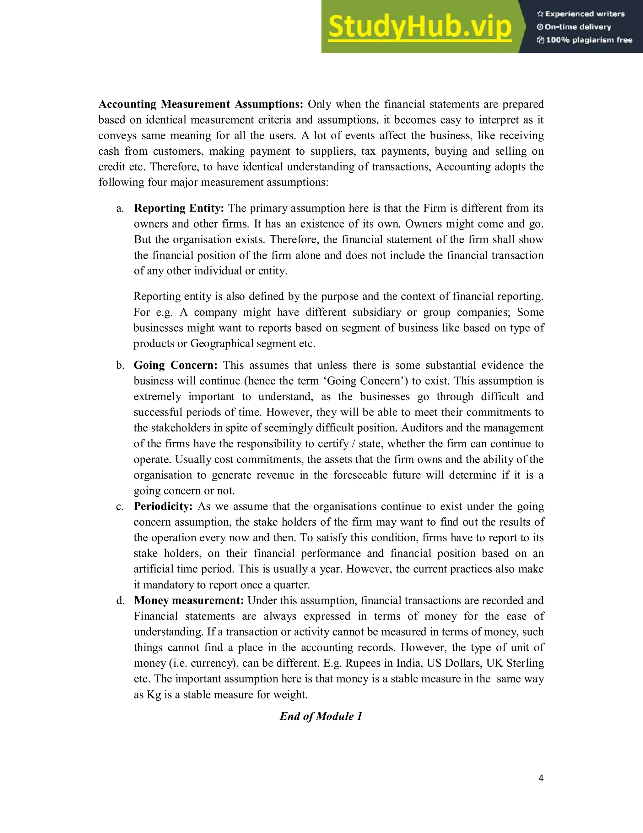 4
Accounting Measurement Assumptions: Only when the financial statements are prepared
based on identical measurement criteria and assumptions, it becomes easy to interpret as it
conveys same meaning for all the users. A lot of events affect the business, like receiving
cash from customers, making payment to suppliers, tax payments, buying and selling on
credit etc. Therefore, to have identical understanding of transactions, Accounting adopts the
following four major measurement assumptions:
a. Reporting Entity: The primary assumption here is that the Firm is different from its
owners and other firms. It has an existence of its own. Owners might come and go.
But the organisation exists. Therefore, the financial statement of the firm shall show
the financial position of the firm alone and does not include the financial transaction
of any other individual or entity.
Reporting entity is also defined by the purpose and the context of financial reporting.
For e.g. A company might have different subsidiary or group companies; Some
businesses might want to reports based on segment of business like based on type of
products or Geographical segment etc.
b. Going Concern: This assumes that unless there is some substantial evidence the
business will continue (hence the term ‘Going Concern’) to exist. This assumption is
extremely important to understand, as the businesses go through difficult and
successful periods of time. However, they will be able to meet their commitments to
the stakeholders in spite of seemingly difficult position. Auditors and the management
of the firms have the responsibility to certify / state, whether the firm can continue to
operate. Usually cost commitments, the assets that the firm owns and the ability of the
organisation to generate revenue in the foreseeable future will determine if it is a
going concern or not.
c. Periodicity: As we assume that the organisations continue to exist under the going
concern assumption, the stake holders of the firm may want to find out the results of
the operation every now and then. To satisfy this condition, firms have to report to its
stake holders, on their financial performance and financial position based on an
artificial time period. This is usually a year. However, the current practices also make
it mandatory to report once a quarter.
d. Money measurement: Under this assumption, financial transactions are recorded and
Financial statements are always expressed in terms of money for the ease of
understanding. If a transaction or activity cannot be measured in terms of money, such
things cannot find a place in the accounting records. However, the type of unit of
money (i.e. currency), can be different. E.g. Rupees in India, US Dollars, UK Sterling
etc. The important assumption here is that money is a stable measure in the same way
as Kg is a stable measure for weight.
End of Module 1
 