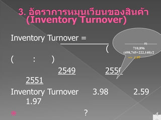 3. อัตราการหมุนเวียนของสินค้า (Inventory Turnover)Inventory Turnover=ต้นทุนขายสินค้าคงเหลือ (ถัวเฉลี่ย)(หน่วย: รอบ)254925502551Inventory Turnover	 3.98          2.59	1.97อัตราส่วนนี้บอกอะไร?หหส. เหมียวตูบปี 51710,896 (498,745+222,140)/2 =>  1.97 รอบ49