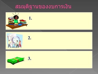 สมมุติฐานของงบการเงินธุรกิจของกิจการแยกต่างหากจากธุรกิจของเจ้าของ ผู้เป็นหุ้นส่วน หรือผู้ถือหุ้น2. มีแนวโน้มที่จะดำเนินธุรกิจต่อไปได้ในอนาคต   โดยไม่อยู่ในภาวะที่เสี่ยงต่อการล้มละลาย 3. หน่วยที่ใช้ในรายงาน  เป็นมูลค่าของเงินตราที่ใช้ในประเทศนั้นๆ 