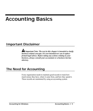 •
Accounting Basics

Important Disclaimer
Important Note: The text in this chapter is intended to clarify
business-related concepts. It is not intended nor can it replace
formal legal advice. Before taking any actions relating to your
business, always consult your accountant or a business law/tax
attorney.
The Need for Accounting
Every organization needs to maintain good records to track how
much money they have, where it came from, and how they spend it.
These records are maintained by using an accounting system.
Accounting for Windows Accounting Basics • 5
 