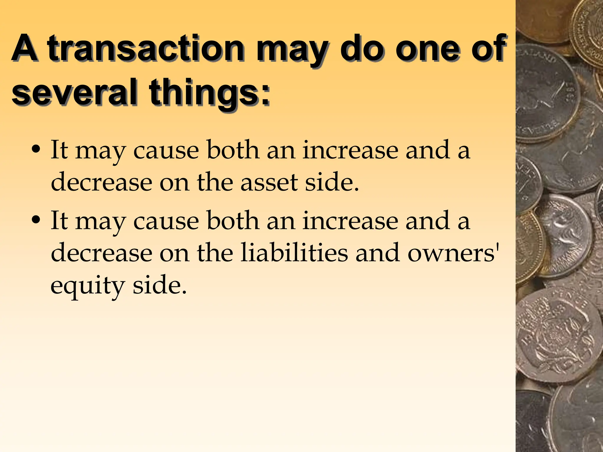 A transaction may do one of
several things:
• It may cause both an increase and a
decrease on the asset side.
• It may cause both an increase and a
decrease on the liabilities and owners'
equity side.
 