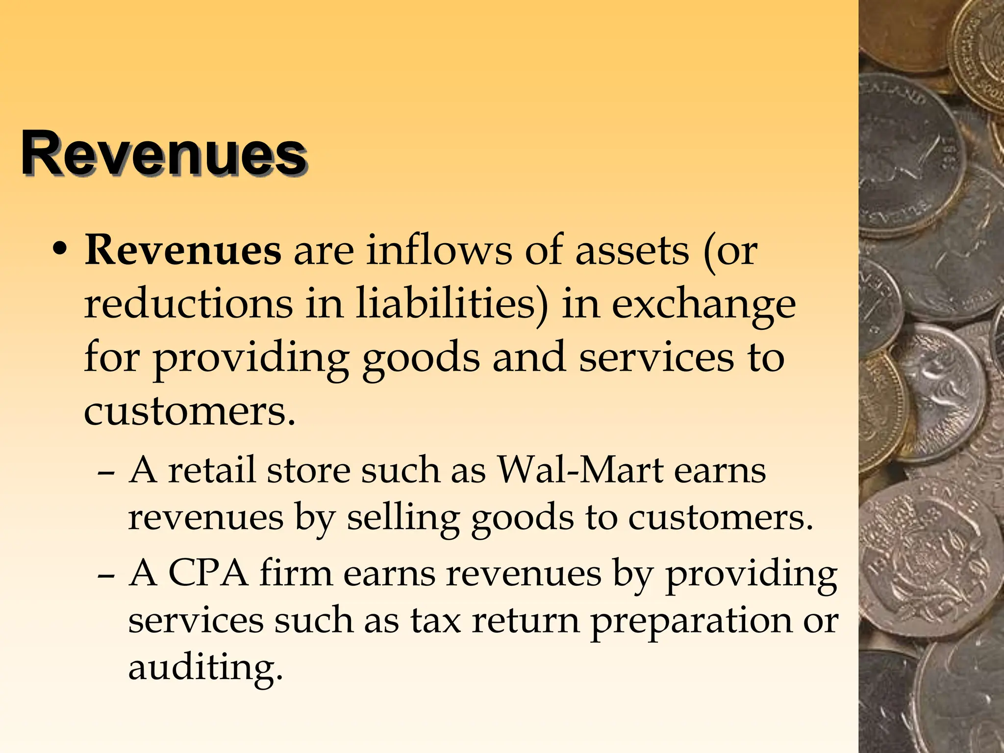 Revenues
• Revenues are inflows of assets (or
reductions in liabilities) in exchange
for providing goods and services to
customers.
– A retail store such as Wal-Mart earns
revenues by selling goods to customers.
– A CPA firm earns revenues by providing
services such as tax return preparation or
auditing.
 