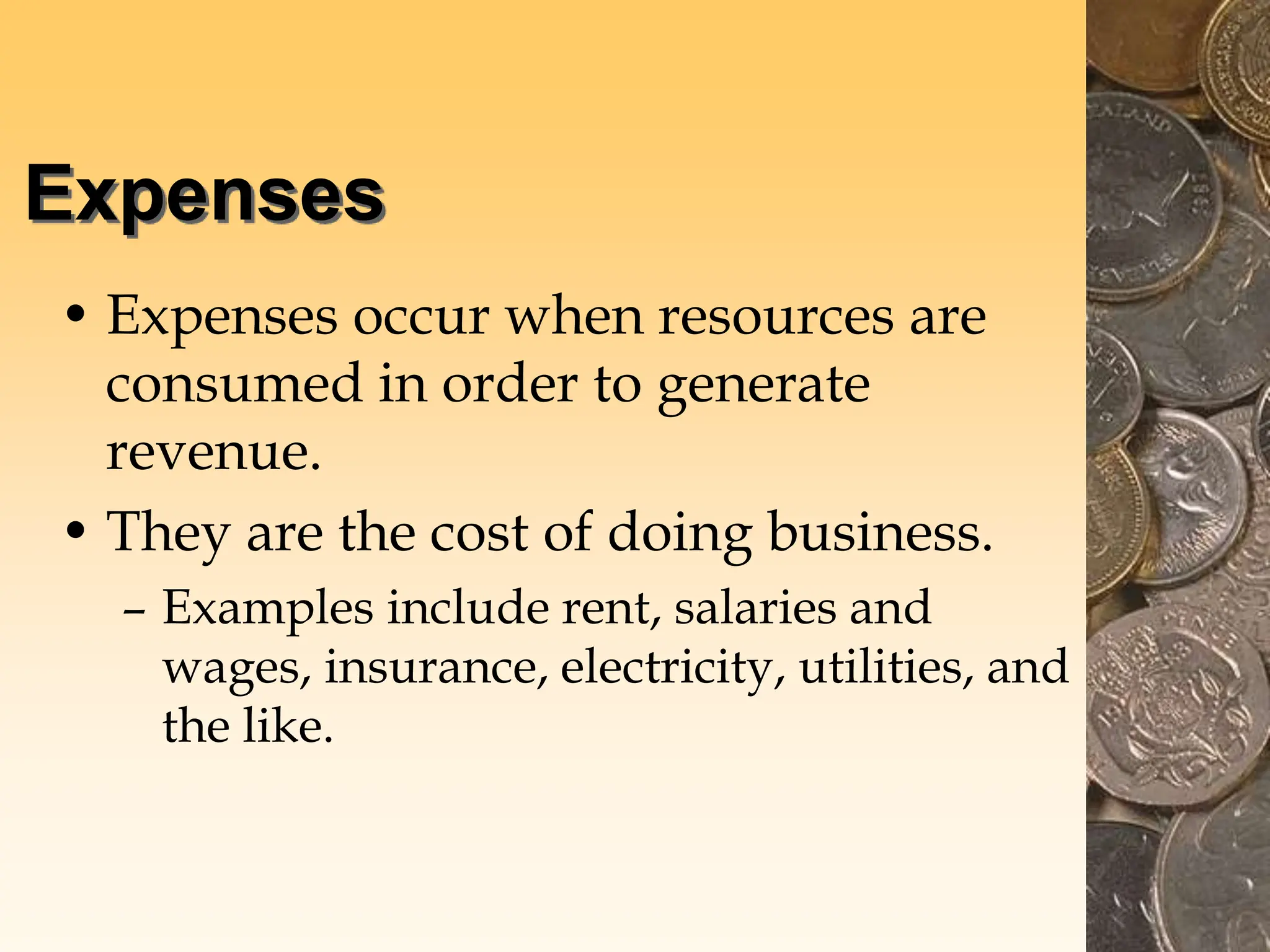 Expenses
• Expenses occur when resources are
consumed in order to generate
revenue.
• They are the cost of doing business.
– Examples include rent, salaries and
wages, insurance, electricity, utilities, and
the like.
 