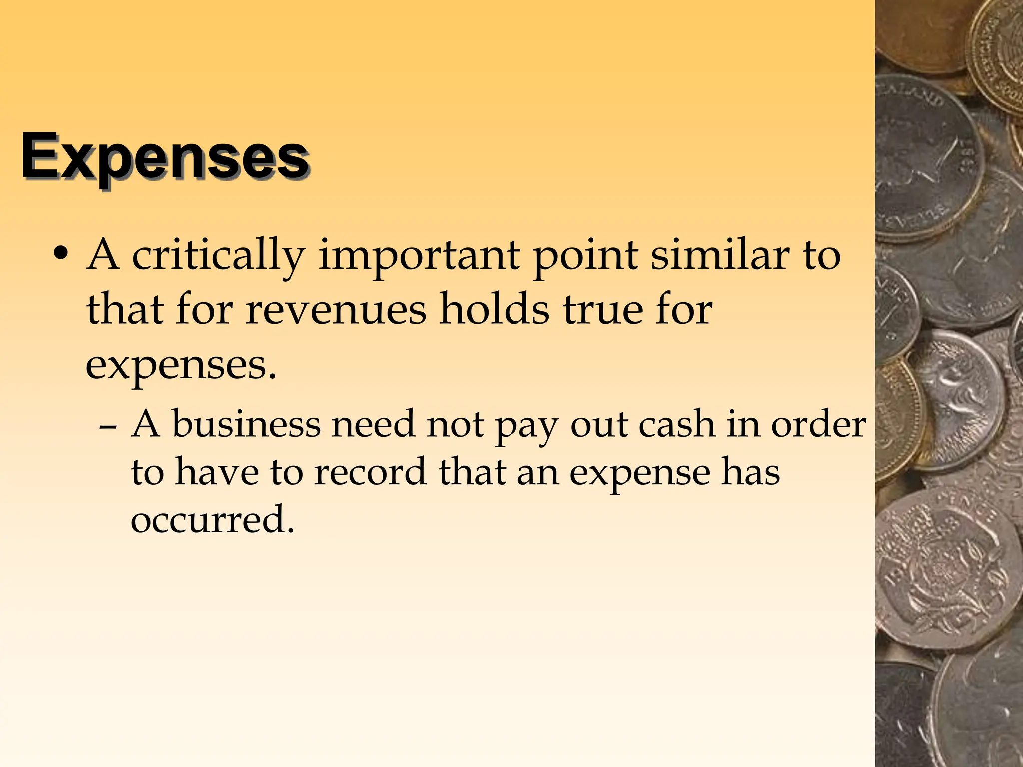 Expenses
• A critically important point similar to
that for revenues holds true for
expenses.
– A business need not pay out cash in order
to have to record that an expense has
occurred.
 