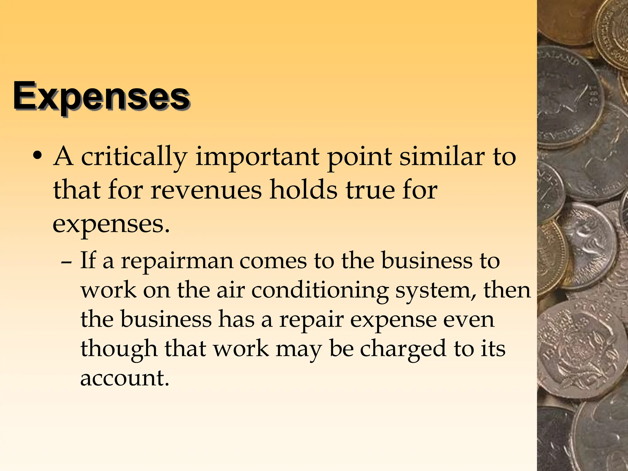 Expenses
• A critically important point similar to
that for revenues holds true for
expenses.
– If a repairman comes to the business to
work on the air conditioning system, then
the business has a repair expense even
though that work may be charged to its
account.
 
