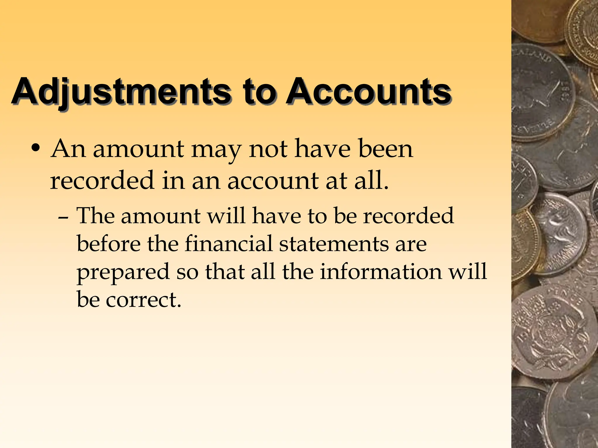 Adjustments to Accounts
• An amount may not have been
recorded in an account at all.
– The amount will have to be recorded
before the financial statements are
prepared so that all the information will
be correct.
 