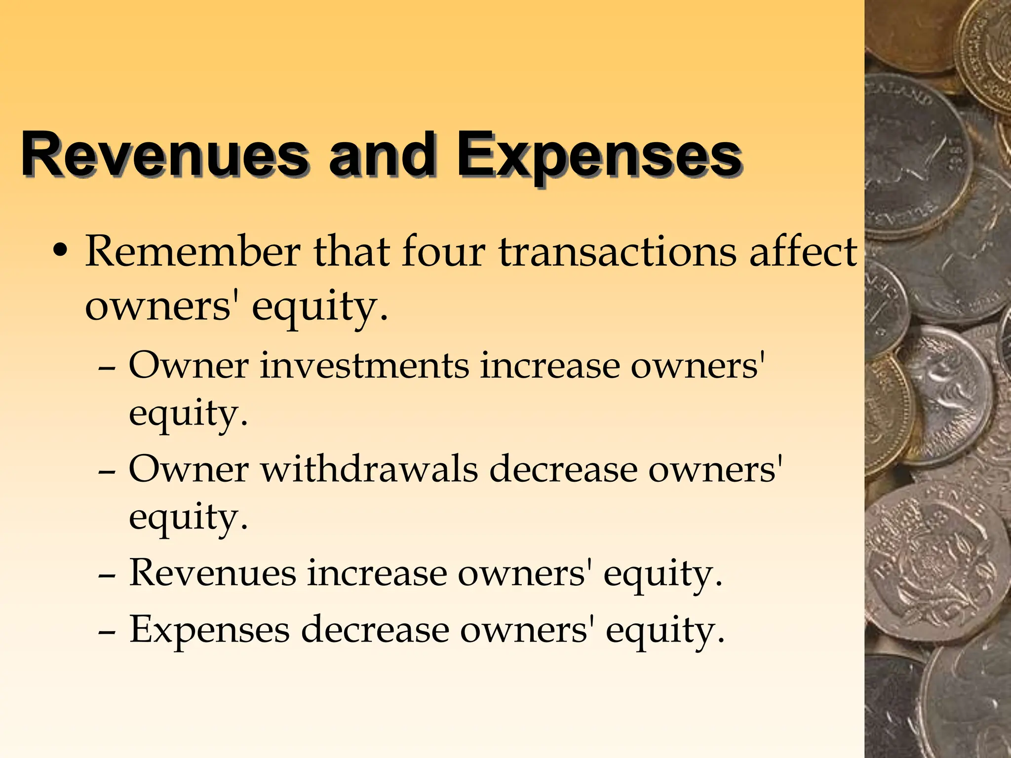 Revenues and Expenses
• Remember that four transactions affect
owners' equity.
– Owner investments increase owners'
equity.
– Owner withdrawals decrease owners'
equity.
– Revenues increase owners' equity.
– Expenses decrease owners' equity.
 