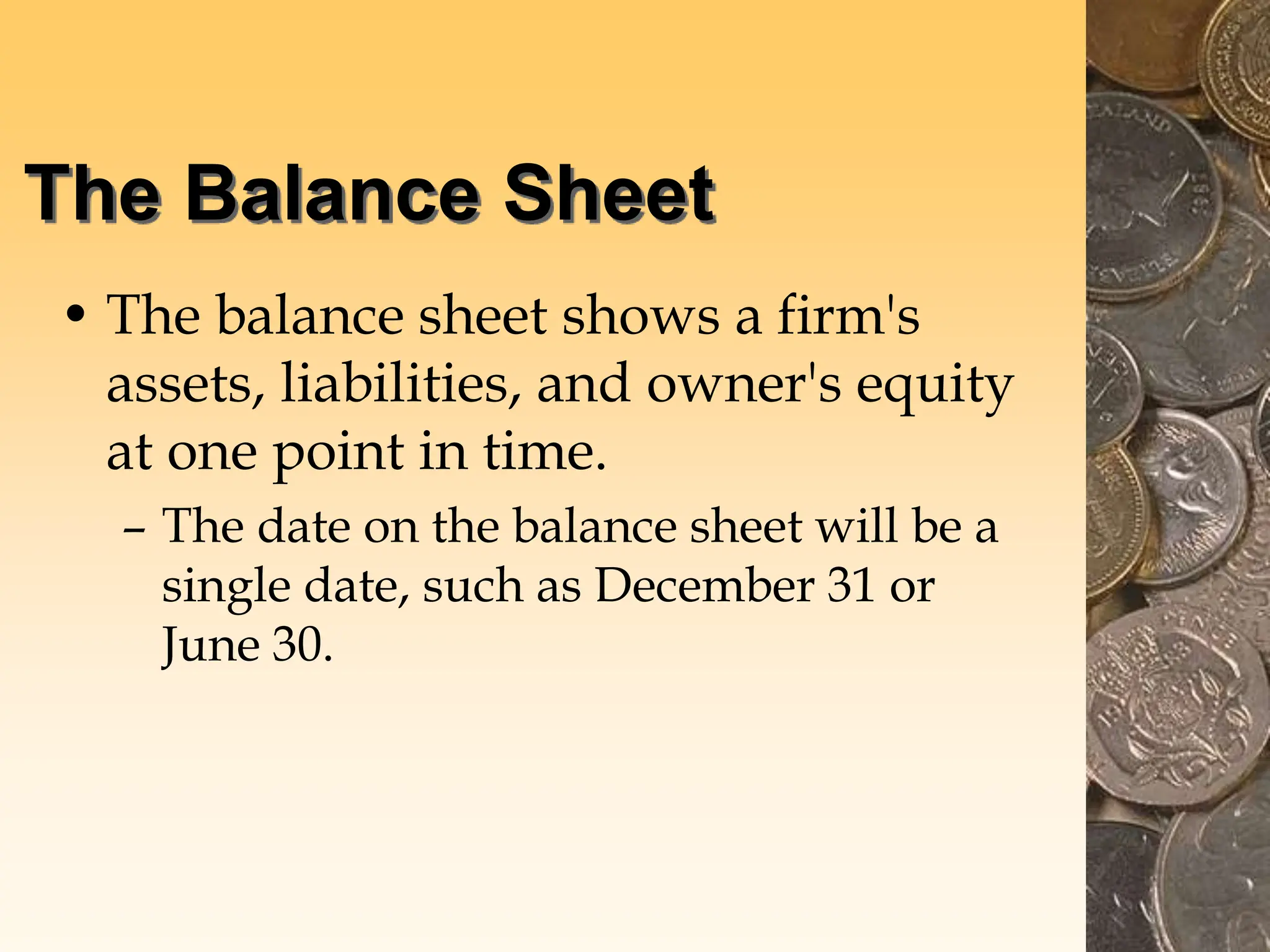 The Balance Sheet
• The balance sheet shows a firm's
assets, liabilities, and owner's equity
at one point in time.
– The date on the balance sheet will be a
single date, such as December 31 or
June 30.
 