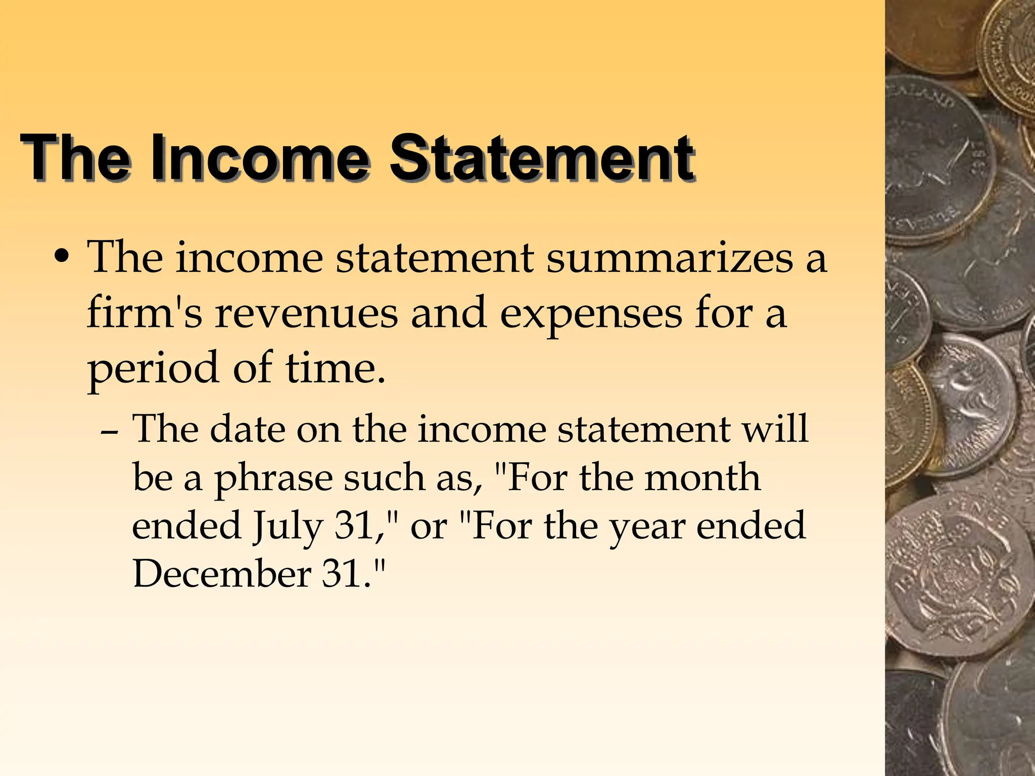 The Income Statement
• The income statement summarizes a
firm's revenues and expenses for a
period of time.
– The date on the income statement will
be a phrase such as, "For the month
ended July 31," or "For the year ended
December 31."
 