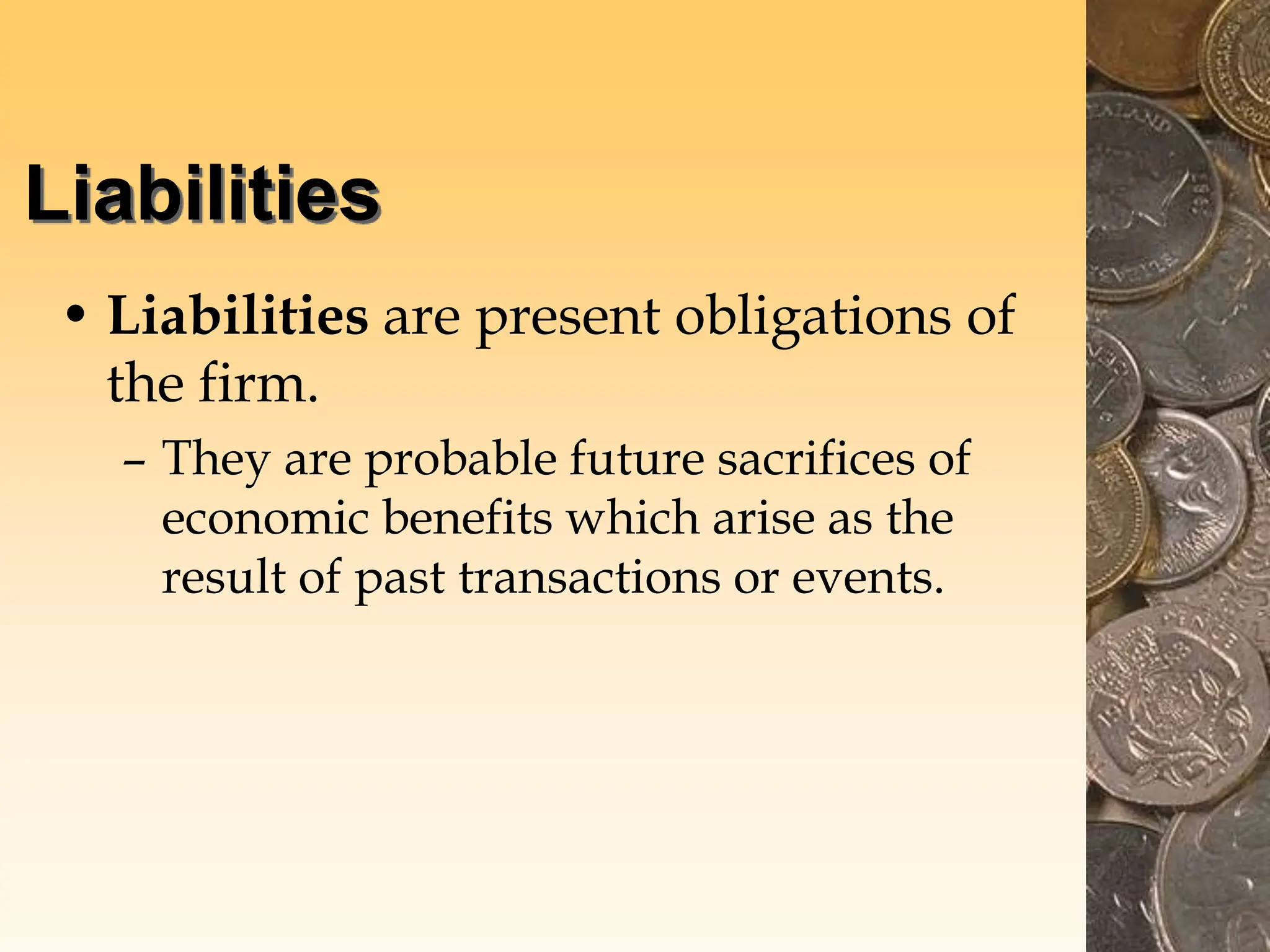 Liabilities
• Liabilities are present obligations of
the firm.
– They are probable future sacrifices of
economic benefits which arise as the
result of past transactions or events.
 