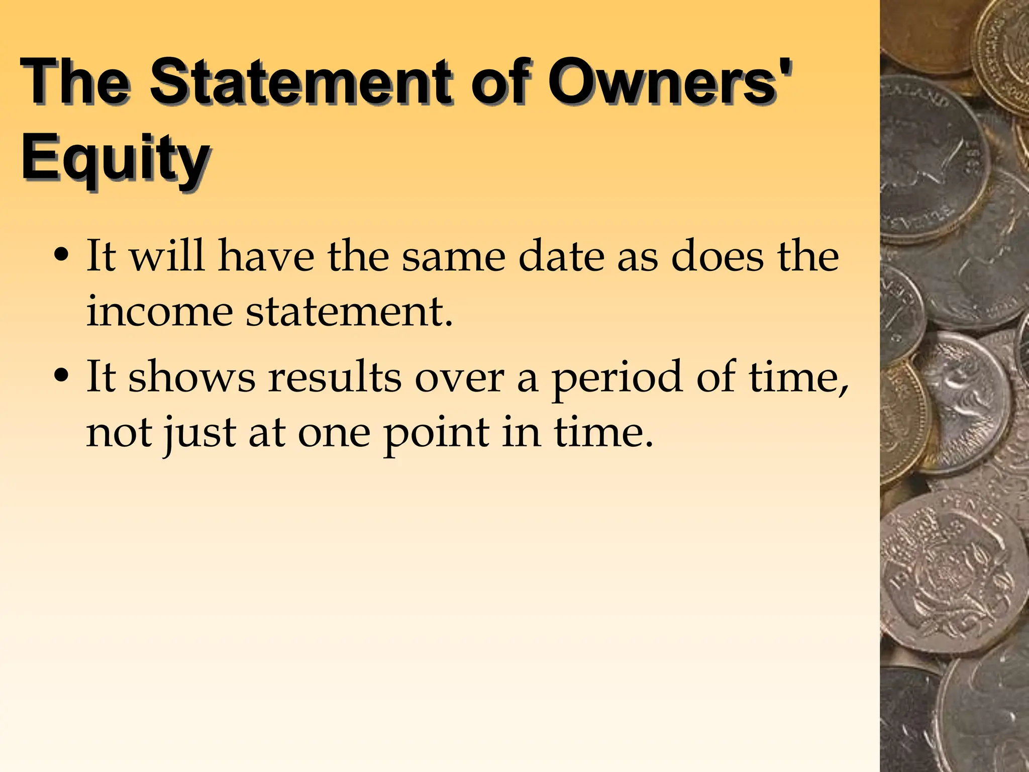 The Statement of Owners'
Equity
• It will have the same date as does the
income statement.
• It shows results over a period of time,
not just at one point in time.
 